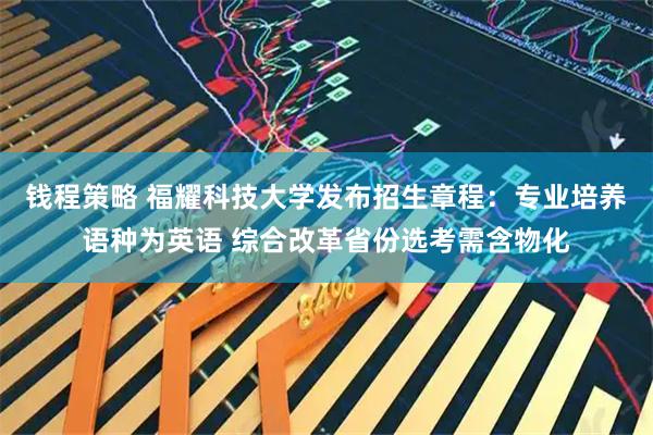 钱程策略 福耀科技大学发布招生章程：专业培养语种为英语 综合改革省份选考需含物化