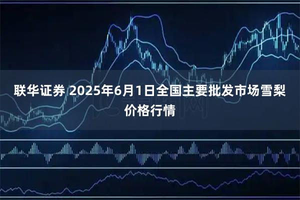 联华证券 2025年6月1日全国主要批发市场雪梨价格行情