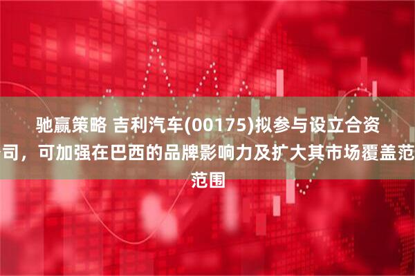 驰赢策略 吉利汽车(00175)拟参与设立合资公司，可加强在巴西的品牌影响力及扩大其市场覆盖范围