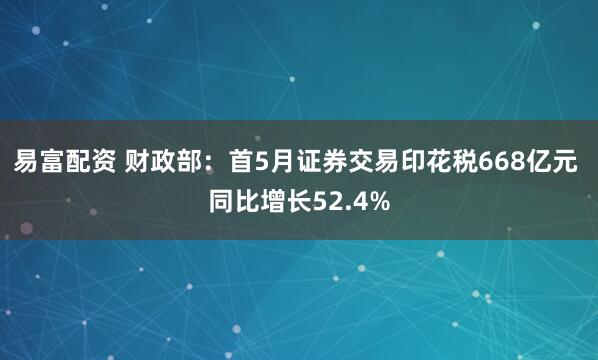 易富配资 财政部：首5月证券交易印花税668亿元 同比增长52.4%