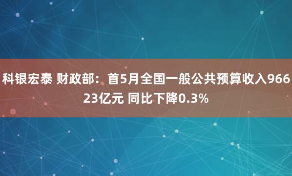 科银宏泰 财政部：首5月全国一般公共预算收入96623亿元 同比下降0.3%