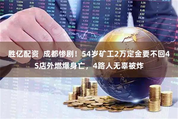 胜亿配资  成都惨剧！54岁矿工2万定金要不回4S店外燃爆身亡，4路人无辜被炸