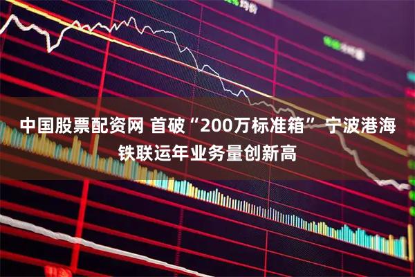 中国股票配资网 首破“200万标准箱” 宁波港海铁联运年业务量创新高