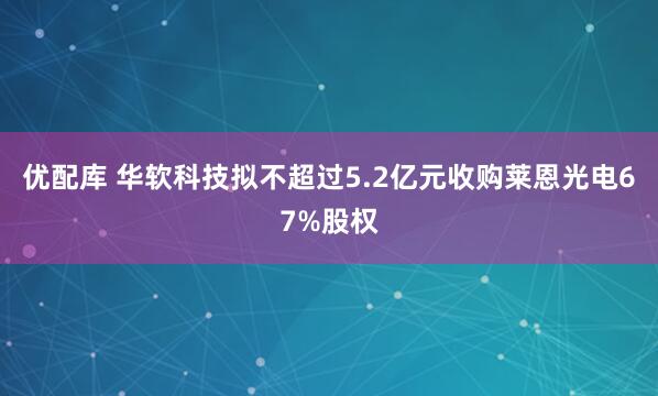 优配库 华软科技拟不超过5.2亿元收购莱恩光电67%股权