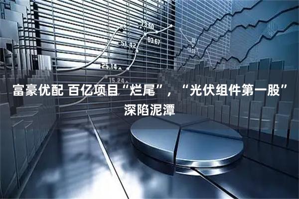 富豪优配 百亿项目“烂尾”，“光伏组件第一股”深陷泥潭