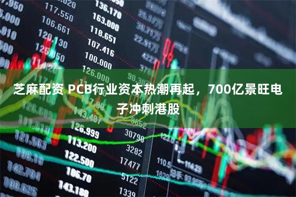 芝麻配资 PCB行业资本热潮再起，700亿景旺电子冲刺港股