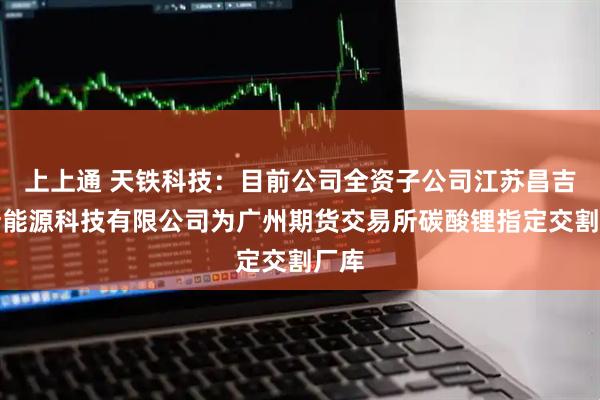 上上通 天铁科技：目前公司全资子公司江苏昌吉利新能源科技有限公司为广州期货交易所碳酸锂指定交割厂库