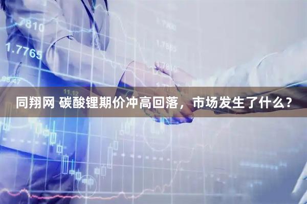 同翔网 碳酸锂期价冲高回落，市场发生了什么？