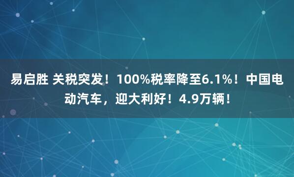 易启胜 关税突发！100%税率降至6.1%！中国电动汽车，迎大利好！4.9万辆！