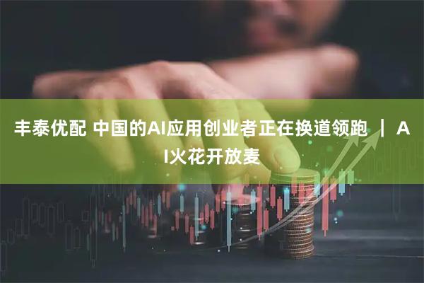 丰泰优配 中国的AI应用创业者正在换道领跑 ｜ AI火花开放麦
