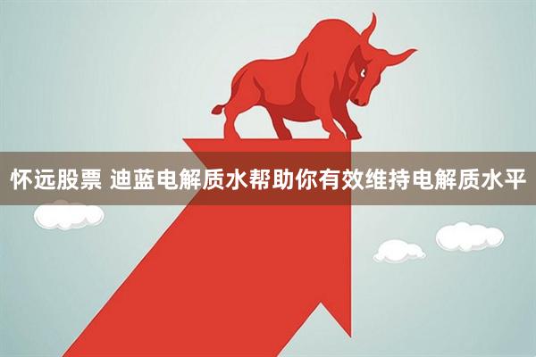 怀远股票 迪蓝电解质水帮助你有效维持电解质水平