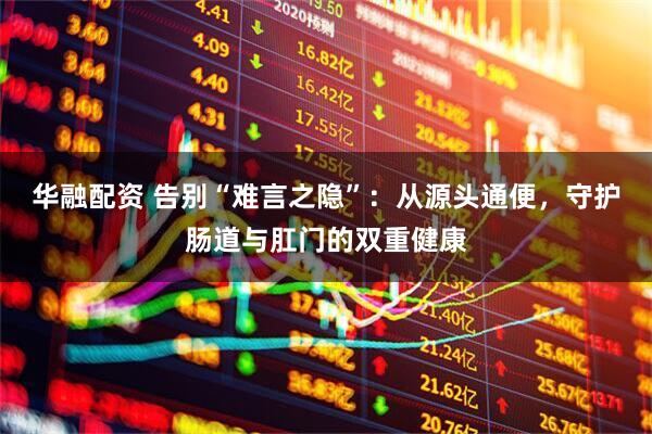 华融配资 告别“难言之隐”：从源头通便，守护肠道与肛门的双重健康