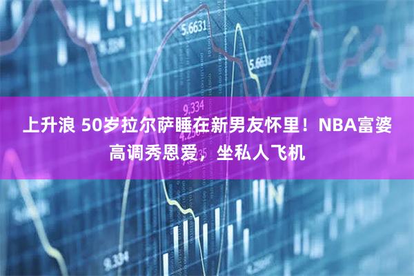 上升浪 50岁拉尔萨睡在新男友怀里！NBA富婆高调秀恩爱，坐私人飞机