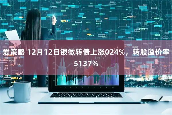 爱策略 12月12日银微转债上涨024%，转股溢价率5137%