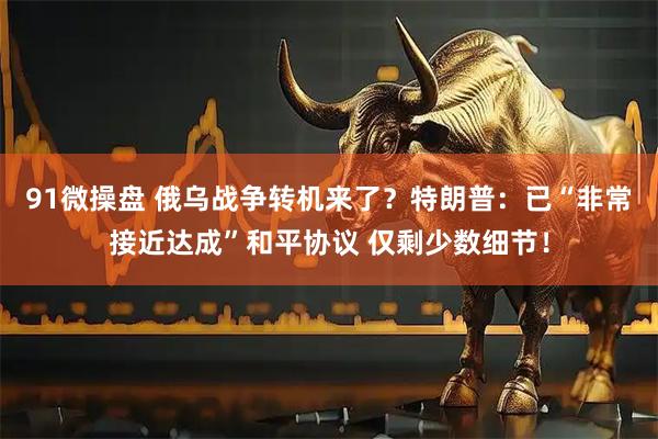 91微操盘 俄乌战争转机来了？特朗普：已“非常接近达成”和平协议 仅剩少数细节！