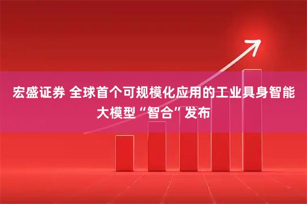 宏盛证券 全球首个可规模化应用的工业具身智能大模型“智合”发布