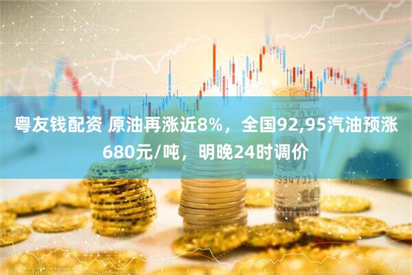 粤友钱配资 原油再涨近8%，全国92,95汽油预涨680元/吨，明晚24时调价
